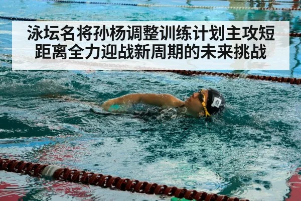 泳坛名将孙杨调整训练计划主攻短距离全力迎战新周期的未来挑战